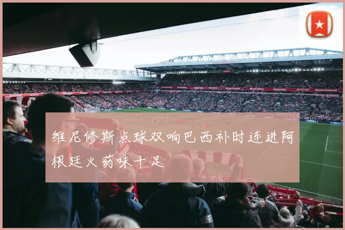 维尼修斯点球双响巴西补时连进阿根廷火药味十足