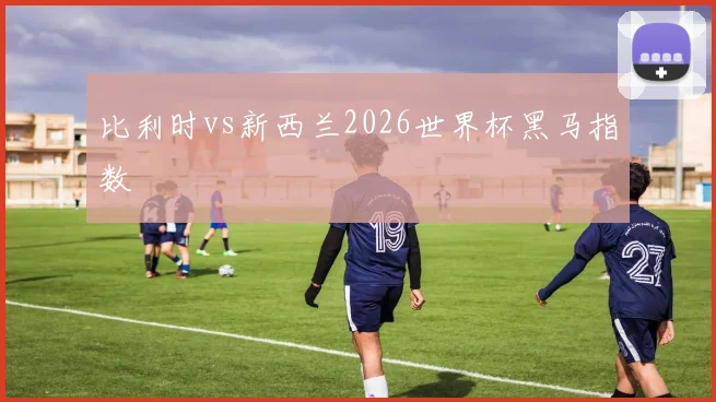 比利时vs新西兰2026世界杯黑马指数