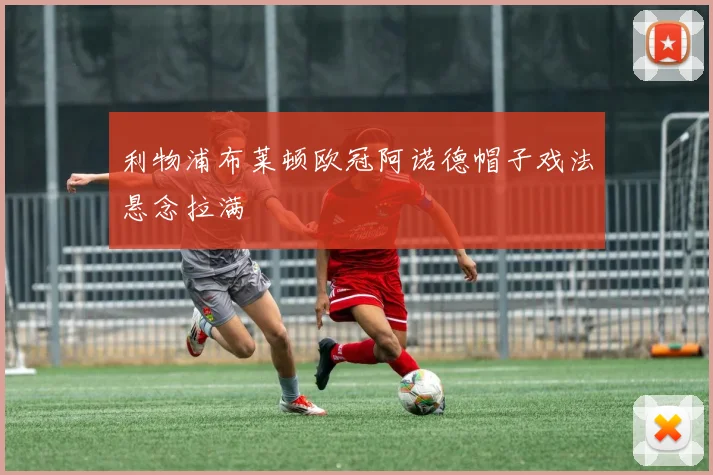 利物浦布莱顿欧冠阿诺德帽子戏法悬念拉满