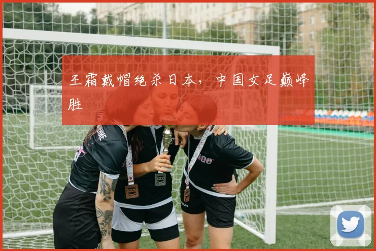 王霜戴帽绝杀日本，中国女足巅峰胜