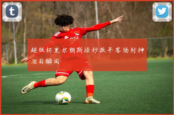 超级杯里尔朗斯读秒扳平客场封神泪目瞬间