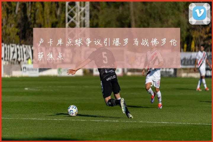 卢卡库点球争议引爆罗马战佛罗伦萨焦点