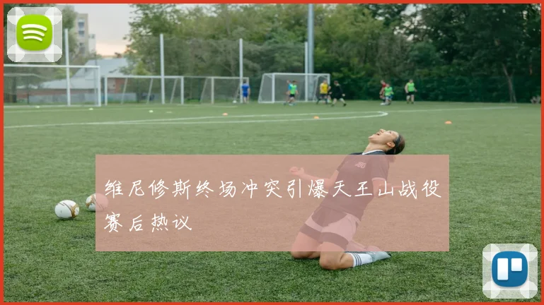 维尼修斯终场冲突引爆天王山战役赛后热议