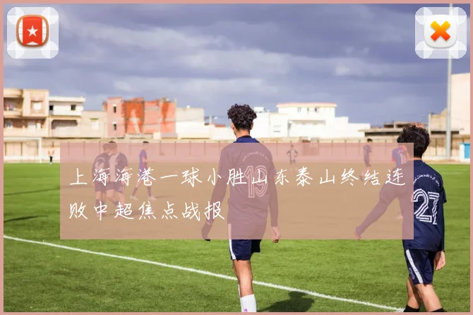 上海海港一球小胜山东泰山终结连败中超焦点战报