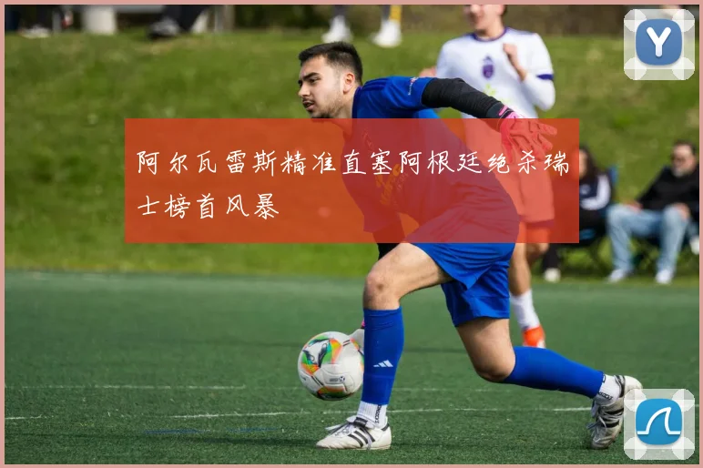 阿尔瓦雷斯精准直塞阿根廷绝杀瑞士榜首风暴