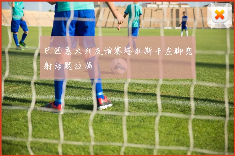 巴西意大利友谊赛塔利斯卡左脚兜射话题拉满