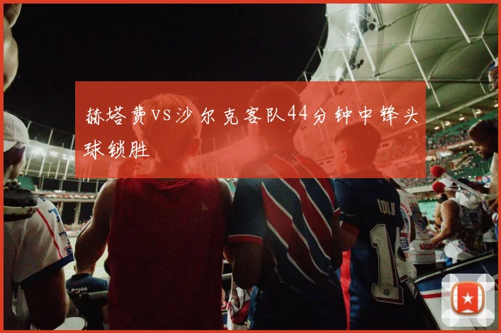 赫塔费vs沙尔克客队44分钟中锋头球锁胜