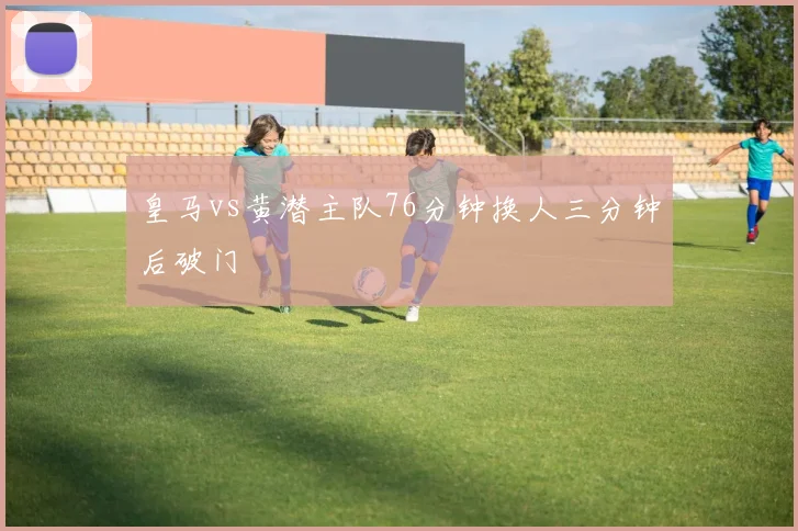 皇马vs黄潜主队76分钟换人三分钟后破门