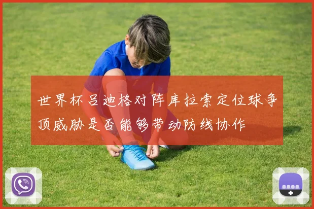 世界杯吕迪格对阵库拉索定位球争顶威胁是否能够带动防线协作