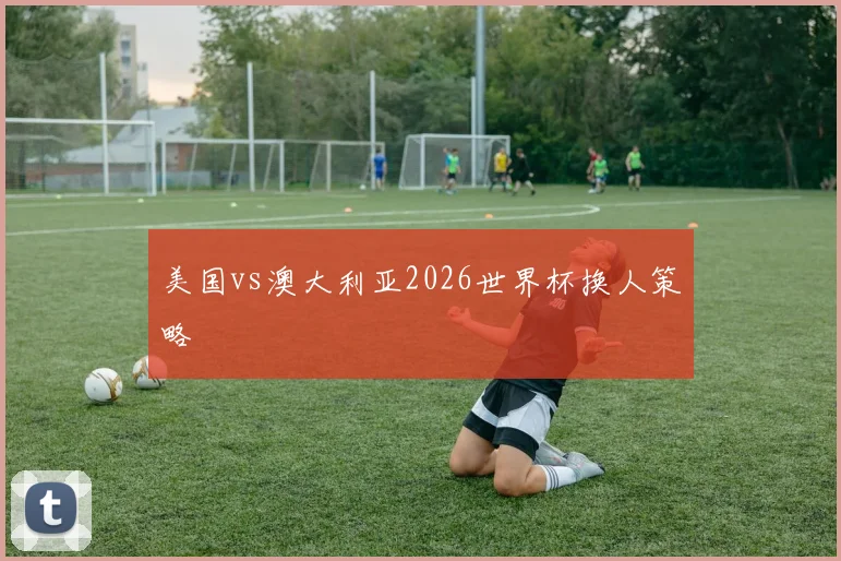 美国vs澳大利亚2026世界杯换人策略