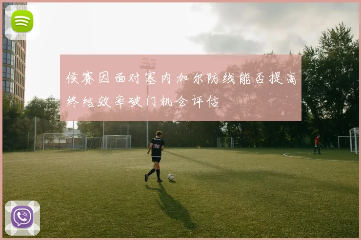 侯赛因面对塞内加尔防线能否提高终结效率破门机会评估