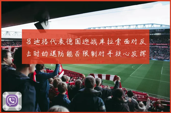 吕迪格代表德国迎战库拉索面对反击时的退防能否限制对手核心发挥