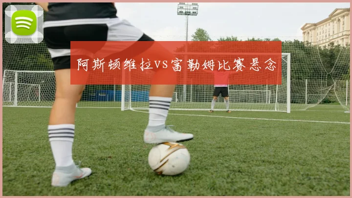 阿斯顿维拉vs富勒姆比赛悬念