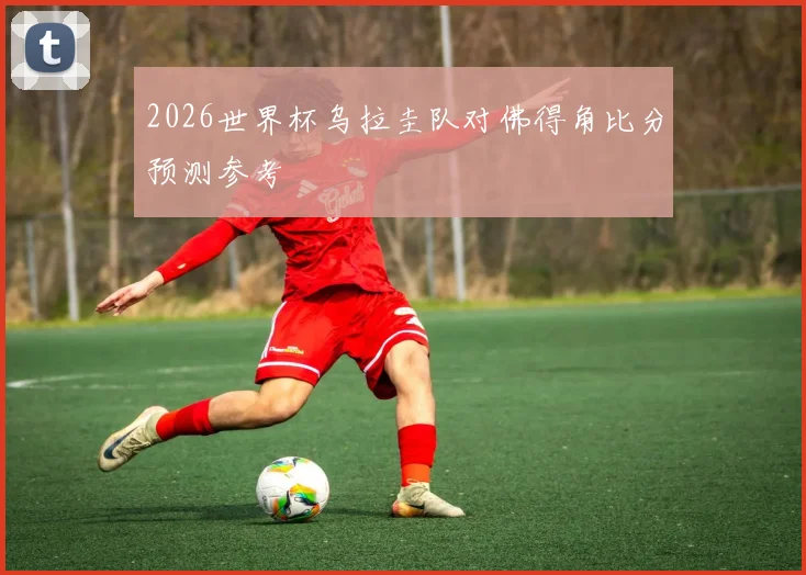 2026世界杯乌拉圭队对佛得角比分预测参考