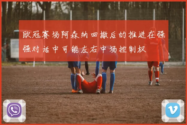 欧冠赛场阿森纳回撤后的推进在强强对话中可能左右中场控制权