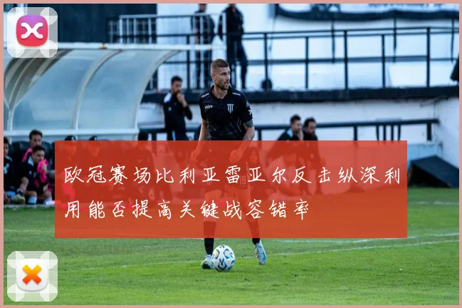 欧冠赛场比利亚雷亚尔反击纵深利用能否提高关键战容错率