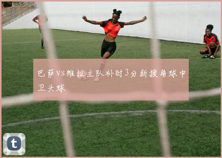 巴萨vs维拉主队补时3分新援角球中卫头球