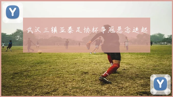 武汉三镇亚泰足协杯争冠悬念迭起
