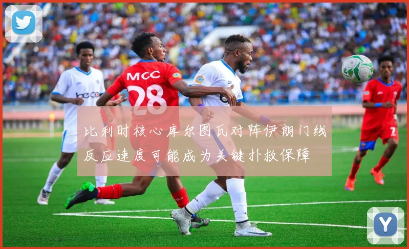 比利时核心库尔图瓦对阵伊朗门线反应速度可能成为关键扑救保障