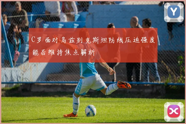 C罗面对乌兹别克斯坦防线压迫强度能否维持焦点解析