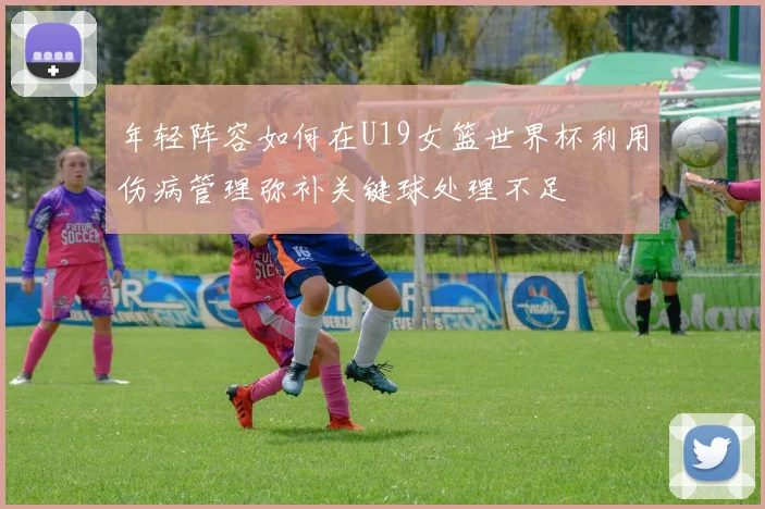 年轻阵容如何在U19女篮世界杯利用伤病管理弥补关键球处理不足