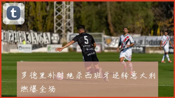 罗德里补时绝杀西班牙逆转意大利燃爆全场