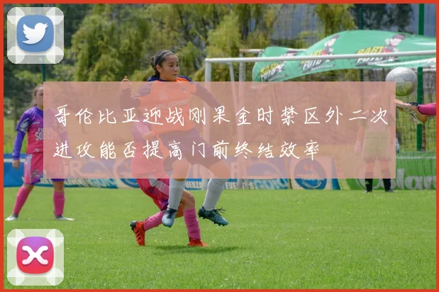 哥伦比亚迎战刚果金时禁区外二次进攻能否提高门前终结效率