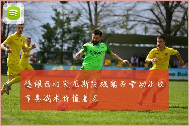 德佩面对突尼斯防线能否带动进攻节奏战术价值看点