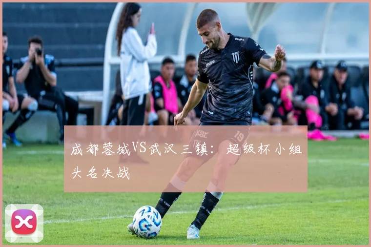 成都蓉城VS武汉三镇：超级杯小组头名决战