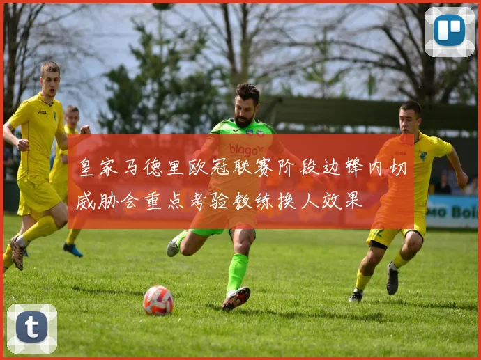 皇家马德里欧冠联赛阶段边锋内切威胁会重点考验教练换人效果