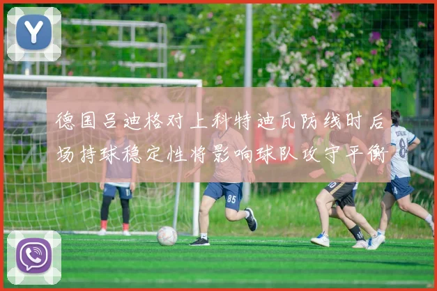 德国吕迪格对上科特迪瓦防线时后场持球稳定性将影响球队攻守平衡
