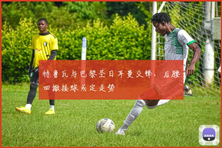 特鲁瓦与巴黎圣日耳曼交锋,后腰回撤接球或定走势