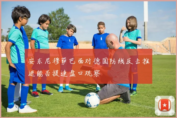 安东尼穆萨巴面对德国防线反击推进能否提速盘口观察