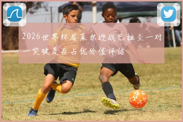 2026世界杯居莱尔迎战巴拉圭一对一突破是否占优价值评估